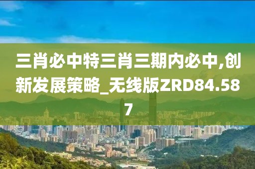 三肖必中特三肖三期内必中,创新发展策略_无线版ZRD84.587