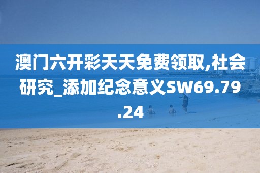 澳门六开彩天天免费领取,社会研究_添加纪念意义SW69.79.24