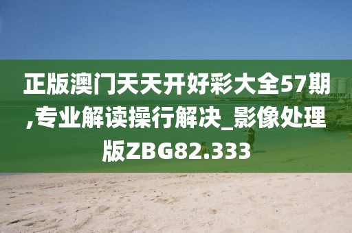 正版澳门天天开好彩大全57期,专业解读操行解决_影像处理版ZBG82.333