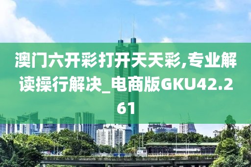 澳门六开彩打开天天彩,专业解读操行解决_电商版GKU42.261