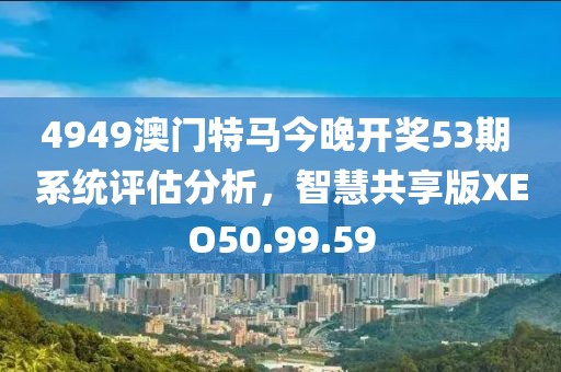 4949澳门特马今晚开奖53期 系统评估分析，智慧共享版XEO50.99.59