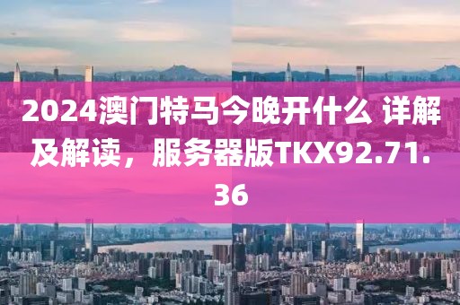 2024澳门特马今晚开什么 详解及解读，服务器版TKX92.71.36