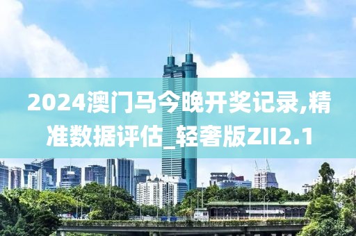 2024澳门马今晚开奖记录,精准数据评估_轻奢版ZII2.1