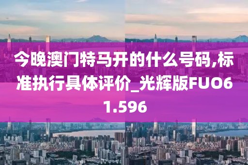 今晚澳门特马开的什么号码,标准执行具体评价_光辉版FUO61.596