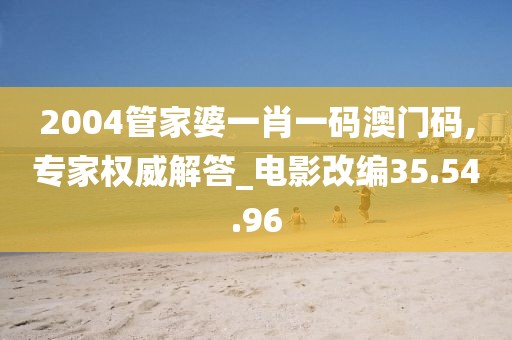 2004管家婆一肖一码澳门码,专家权威解答_电影改编35.54.96