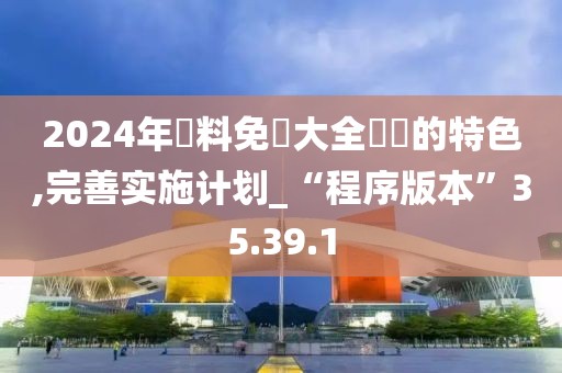 2024年資料免費大全優勢的特色,完善实施计划_“程序版本”35.39.1