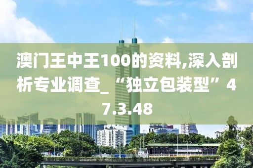 澳门王中王100的资料,深入剖析专业调查_“独立包装型”47.3.48