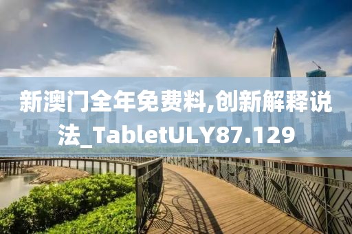 新澳门全年免费料,创新解释说法_TabletULY87.129
