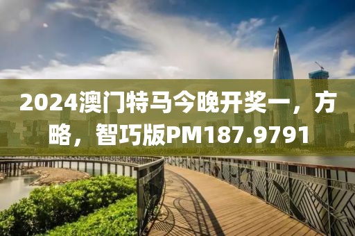 2024澳门特马今晚开奖一，方略，智巧版PM187.9791