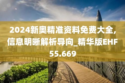 2024新奥精准资料免费大全,信息明晰解析导向_精华版EHF55.669