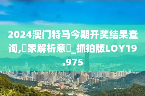 2024澳门特马今期开奖结果查询,專家解析意見_抓拍版LOY19.975