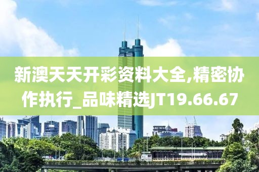 新澳天天开彩资料大全,精密协作执行_品味精选JT19.66.67