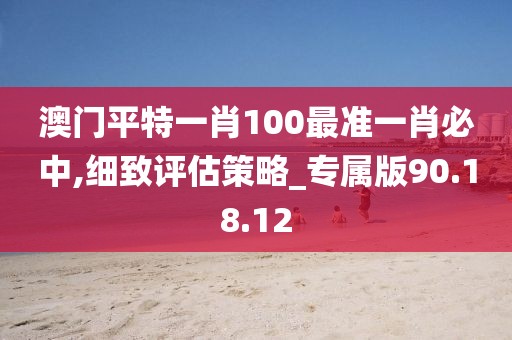 澳门平特一肖100最准一肖必中,细致评估策略_专属版90.18.12