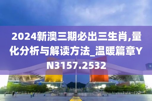 2024新澳三期必出三生肖,量化分析与解读方法_温暖篇章YN3157.2532