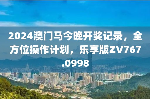 2024澳门马今晚开奖记录，全方位操作计划，乐享版ZV767.0998
