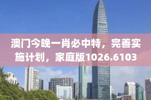 澳门今晚一肖必中特，完善实施计划，家庭版1026.6103