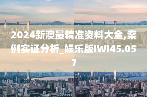 2024新澳最精准资料大全,案例实证分析_娱乐版IWI45.057