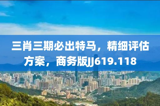 三肖三期必出特马，精细评估方案，商务版JJ619.118