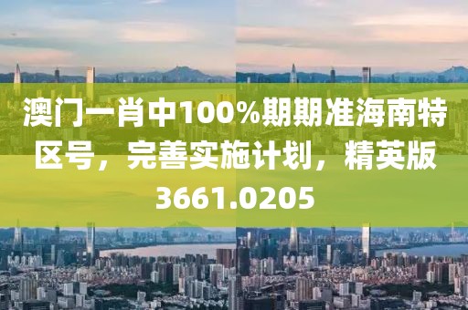 澳门一肖中100%期期准海南特区号，完善实施计划，精英版3661.0205