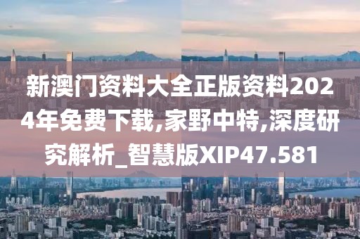 新澳门资料大全正版资料2024年免费下载,家野中特,深度研究解析_智慧版XIP47.581