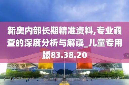 新奥内部长期精准资料,专业调查的深度分析与解读_儿童专用版83.38.20