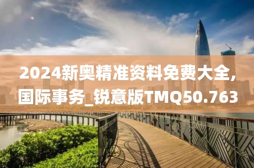 2024新奥精准资料免费大全,国际事务_锐意版TMQ50.763