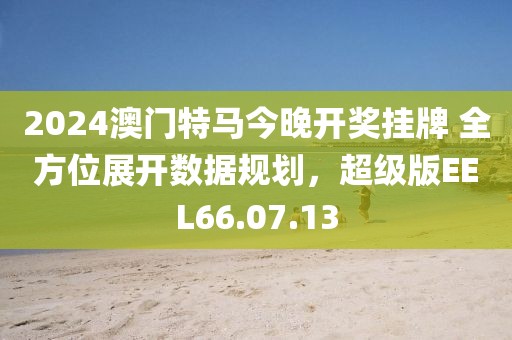 2024澳门特马今晚开奖挂牌 全方位展开数据规划，超级版EEL66.07.13