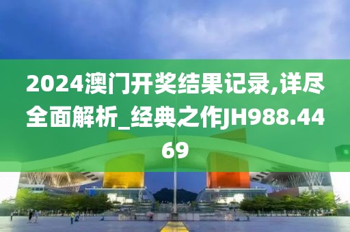 2024澳门开奖结果记录,详尽全面解析_经典之作JH988.4469