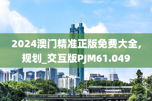 2024澳门精准正版免费大全,规划_交互版PJM61.049