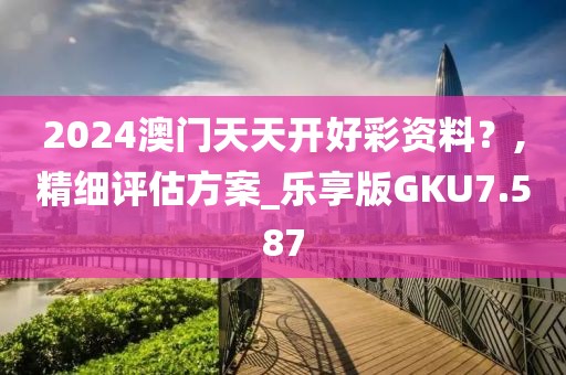 2024澳门天天开好彩资料？,精细评估方案_乐享版GKU7.587