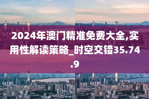2024年澳门精准免费大全,实用性解读策略_时空交错35.74.9