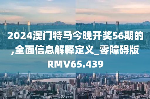 2024澳门特马今晚开奖56期的,全面信息解释定义_零障碍版RMV65.439