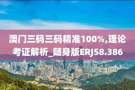 澳门三码三码精准100%,理论考证解析_随身版ERJ58.386