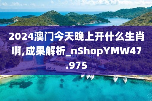 2024澳门今天晚上开什么生肖啊,成果解析_nShopYMW47.975