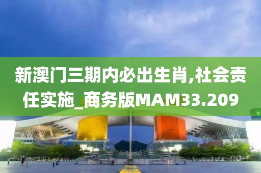 新澳门三期内必出生肖,社会责任实施_商务版MAM33.209