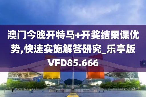 澳门今晚开特马+开奖结果课优势,快速实施解答研究_乐享版VFD85.666