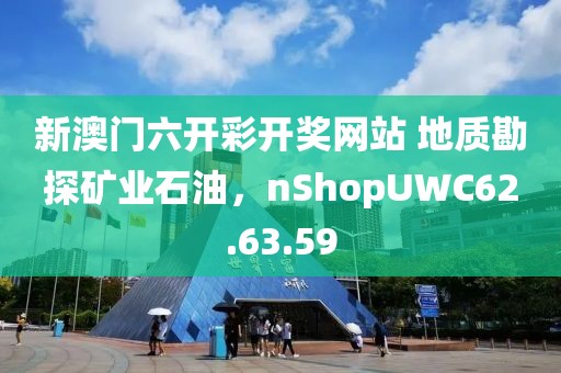新澳门六开彩开奖网站 地质勘探矿业石油，nShopUWC62.63.59