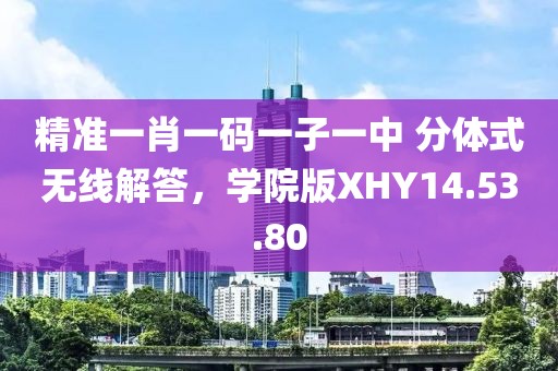 精准一肖一码一子一中 分体式无线解答，学院版XHY14.53.80