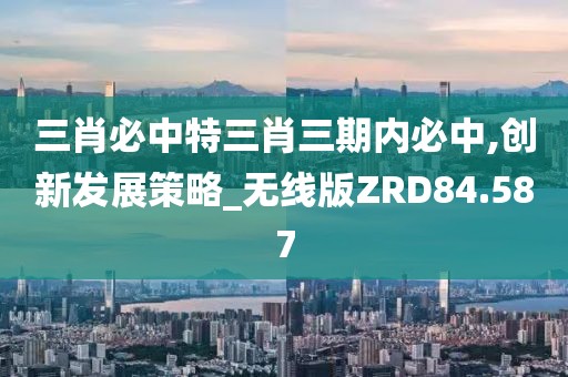 三肖必中特三肖三期内必中,创新发展策略_无线版ZRD84.587