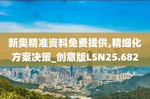 新奥精准资料免费提供,精细化方案决策_创意版LSN25.682