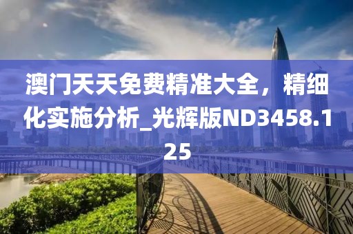 澳门天天免费精准大全，精细化实施分析_光辉版ND3458.125