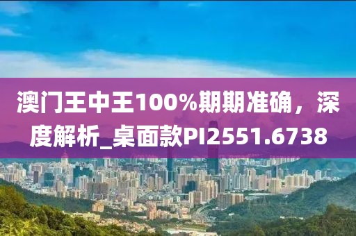 澳门王中王100%期期准确，深度解析_桌面款PI2551.6738