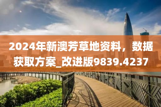 2024年新澳芳草地资料，数据获取方案_改进版9839.4237