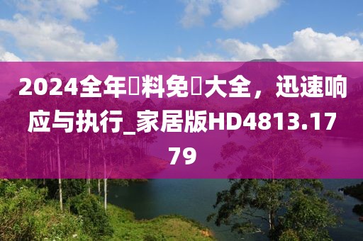 2024全年資料免費大全，迅速响应与执行_家居版HD4813.1779
