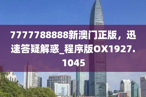 7777788888新澳门正版，迅速答疑解惑_程序版OX1927.1045