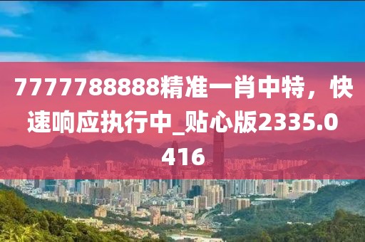 7777788888精准一肖中特，快速响应执行中_贴心版2335.0416