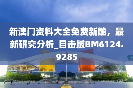 新澳门资料大全免费新鼬，最新研究分析_目击版BM6124.9285