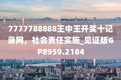 7777788888王中王开奖十记录网，社会责任实施_见证版GP8959.2184