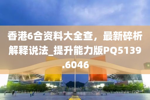 香港6合资料大全查，最新碎析解释说法_提升能力版PQ5139.6046