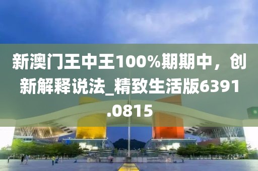 新澳门王中王100%期期中，创新解释说法_精致生活版6391.0815